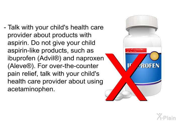 Talk with your child's health care provider about products with aspirin. Do not give your child aspirin-like products, such as ibuprofen (Advil<SUP> </SUP>) and naproxen (Aleve<SUP> </SUP>). For over-the-counter pain relief, talk with your child's health care provider about using acetaminophen.