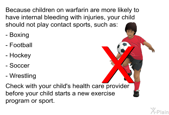 Because children on warfarin are more likely to have internal bleeding with injuries, your child should not play contact sports, such as:   Boxing  Football  Hockey  Soccer  Wrestling  Check with your child's health care provider before your child starts a new exercise program or sport.