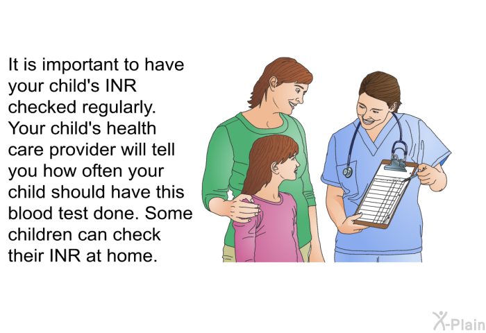 It is important to have your child's INR checked regularly. Your child's health care provider will tell you how often your child should have this blood test done. Some children can check their INR at home.