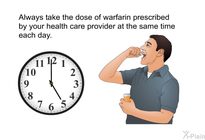 Always take the dose of warfarin prescribed by your health care provider at the same time each day.