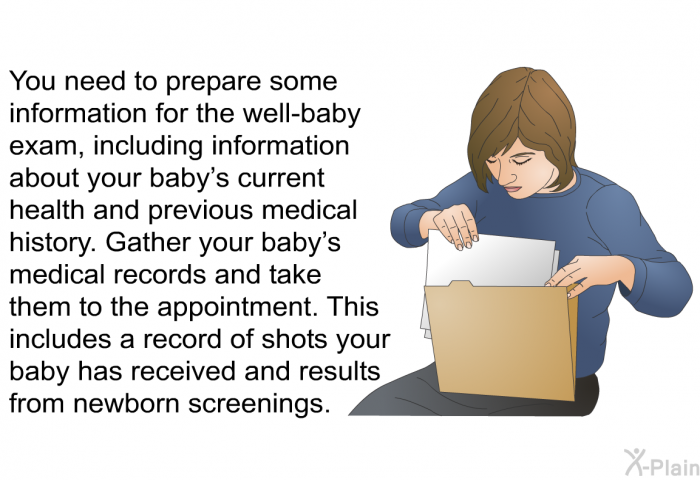 You need to prepare some information for the well-baby exam, including information about your baby's current health and previous medical history. Gather your baby's medical records and take them to the appointment. This includes a record of shots your baby has received and results from newborn screenings.