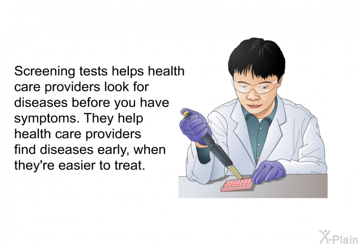 Screening tests helps health care providers look for diseases before you have symptoms. They help health care providers find diseases early, when they're easier to treat.