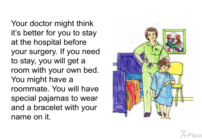 Your doctor might think it's better for you to stay at the hospital before your surgery. If you need to stay, you will get a room with your own bed. You might have a roommate. You will have special pajamas to wear and a bracelet with your name on it.