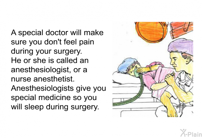 A special doctor will make sure you do not feel pain during your surgery. He or she is called the anesthesiologist, or a nurse anesthetist. Anesthesiologists give you special medicine so you will sleep during surgery.