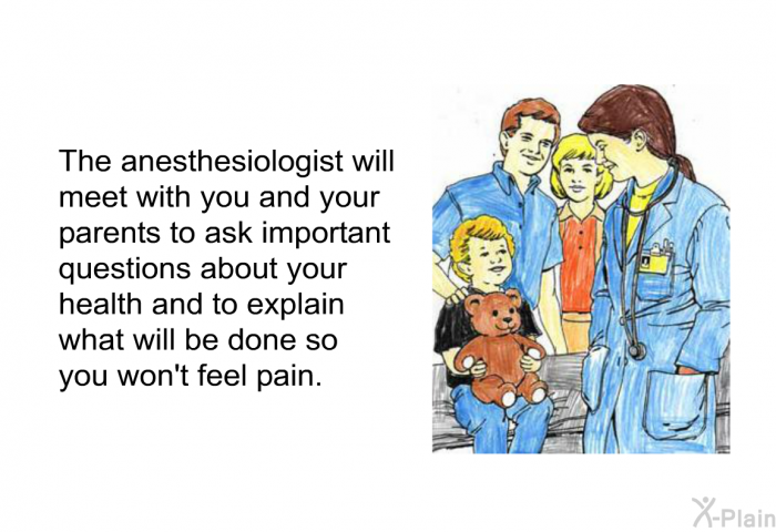 The anesthesiologist will meet with you and your parents to ask important questions about your health and to explain what will be done so you won't feel pain.