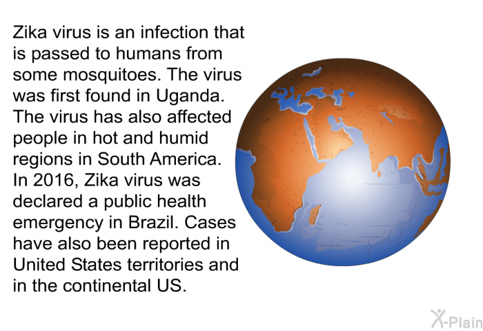 Zika virus is an infection that is passed to humans from some mosquitoes. The virus was first found in Uganda. The virus has also affected people in hot and humid regions in South America. In 2016, Zika virus was declared a public health emergency in Brazil. Cases have also been reported in United States territories and in the continental US.