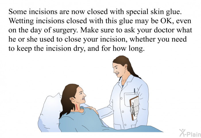 Some incisions are now closed with special skin glue. Wetting incisions closed with this glue may be OK, even on the day of surgery. Make sure to ask your doctor what he or she used to close your incision, whether you need to keep the incision dry, and for how long.