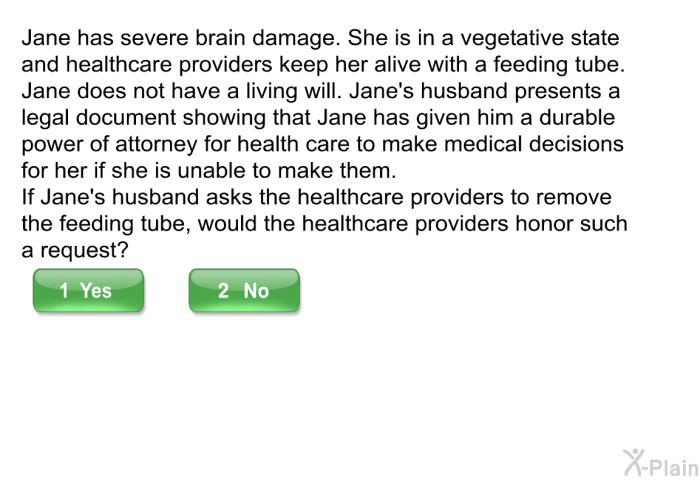 Jane has severe brain damage. She is in a vegetative state and healthcare providers keep her alive with a feeding tube. Jane does not have a living will. Jane's husband presents a legal document showing that Jane has given him a durable power of attorney for health care to make medical decisions for her if she is unable to make them. If Jane's husband asks the healthcare providers to remove the feeding tube, would the healthcare providers honor such a request?