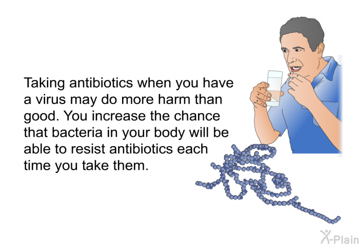 Taking antibiotics when you have a virus may do more harm than good. You increase the chance that bacteria in your body will be able to resist antibiotics each time you take them.