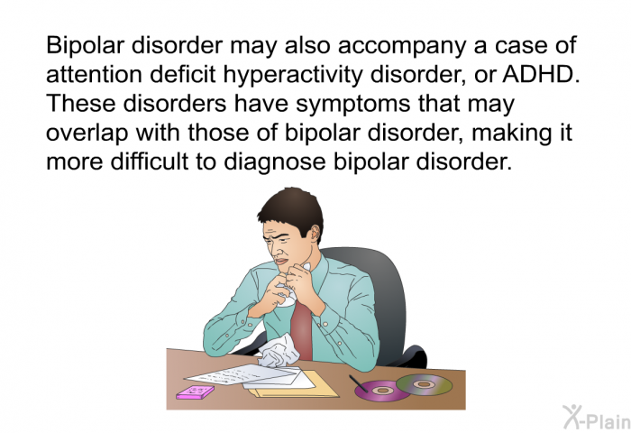 Bipolar disorder may also accompany a case of attention deficit hyperactivity disorder, or ADHD. These disorders have symptoms that may overlap with those of bipolar disorder, making it more difficult to diagnose bipolar disorder.