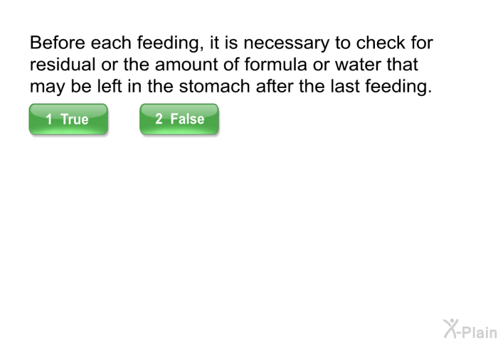 Before each feeding, it is necessary to check for residual or the amount of formula or water that may be left in the stomach after the last feeding.