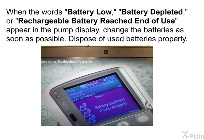 When the words &ldquo;<B>Battery Low</B>,&rdquo;<B> </B>&ldquo;<B>Battery Depleted</B>,&rdquo; or &ldquo;<B>Rechargeable Battery Reached End of Use</B>&rdquo; appear in the pump display, change the batteries as soon as possible. Dispose of used batteries properly.