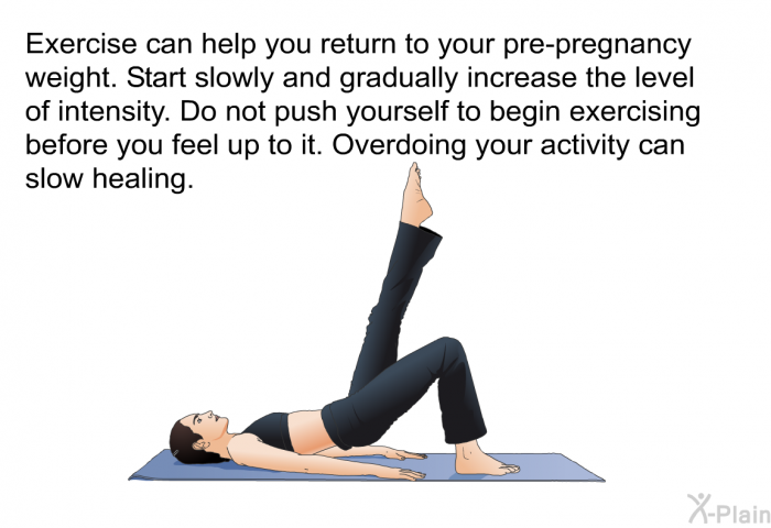 Exercise can help you return to your pre-pregnancy weight. Start slowly and gradually increase the level of intensity. Do not push yourself to begin exercising before you feel up to it. Overdoing your activity can slow healing.