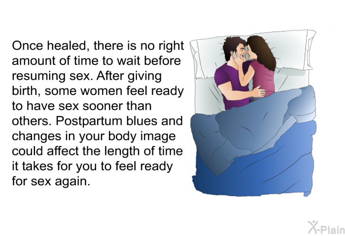 Once healed, there is no right amount of time to wait before resuming sex. After giving birth, some women feel ready to have sex sooner than others. Postpartum blues and changes in your body image could affect the length of time it takes for you to feel ready for sex again.