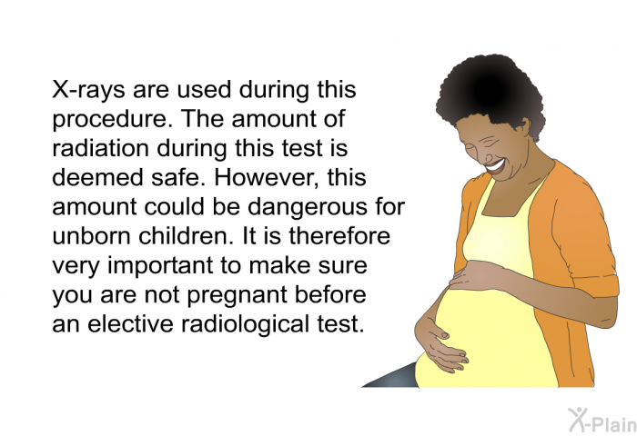 X-rays are used during this procedure. The amount of radiation during this test is deemed safe. However, this amount could be dangerous for unborn children. It is therefore very important to make sure you are not pregnant before an elective radiological test.