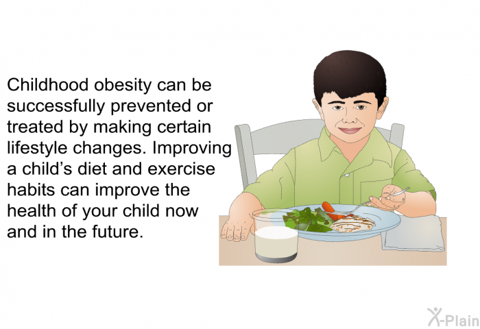 Childhood obesity can be successfully prevented or treated by making certain lifestyle changes. Improving a child's diet and exercise habits can improve the health of your child now and in the future.