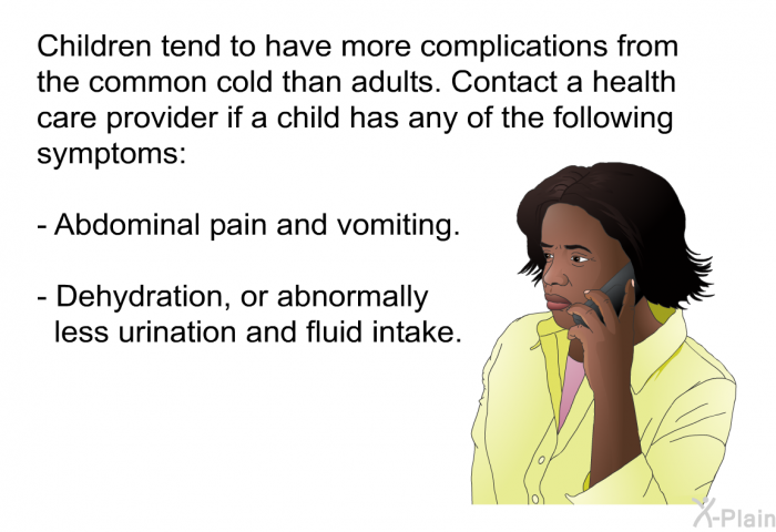 Children tend to have more complications from the common cold than adults. Contact a health care provider if a child has any of the following symptoms:  Abdominal pain and vomiting. Dehydration, or abnormally less urination and fluid intake.