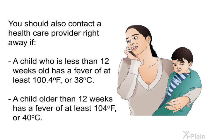 You should also contact a health care provider right away if:  A child who is less than 12 weeks old has a fever of at least 100.4<SUP>o</SUP>F, or 38<SUP>o</SUP>C. A child older than 12 weeks has a fever of at least 104<SUP>o</SUP>F, or 40<SUP>o</SUP>C.