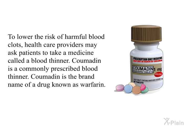 To lower the risk of harmful blood clots, health care providers may ask patients to take a medicine called a blood thinner. Coumadin is a commonly prescribed blood thinner. Coumadin is the brand name of a drug known as warfarin.