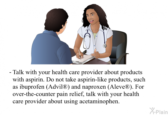 Talk with your health care provider about products with aspirin. Do not take aspirin-like products, such as ibuprofen (Advil<SUP> </SUP>) and naproxen (Aleve<SUP> </SUP>). For over-the-counter pain relief, talk with your health care provider about using acetaminophen.