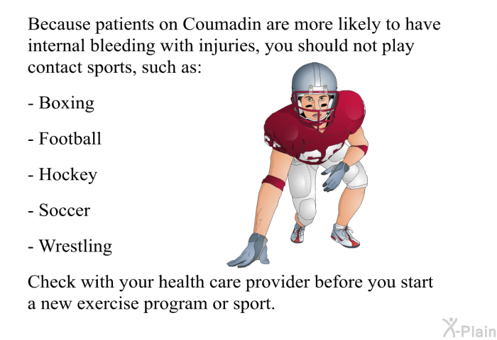 Because patients on Coumadin are more likely to have internal bleeding with injuries, you should not play contact sports, such as:  Boxing Football Hockey Soccer Wrestling  
 Check with your health care provider before you start a new exercise program or sport.