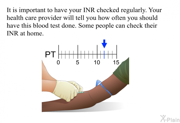 It is important to have your INR checked regularly. Your health care provider will tell you how often you should have this blood test done. Some people can check their INR at home.