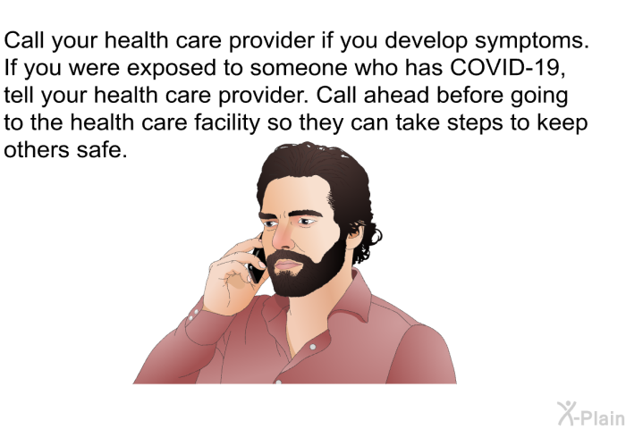 Call your health care provider if you develop symptoms. If you were exposed to someone who has COVID-19, tell your health care provider. Call ahead before going to the health care facility so they can take steps to keep others safe.