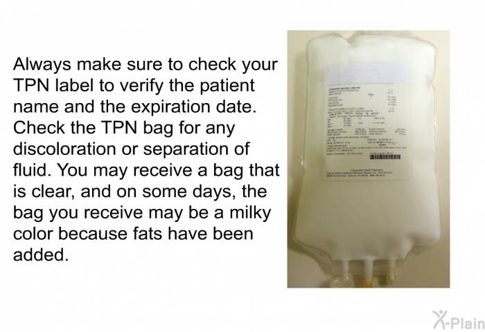 Always make sure to check your TPN label to verify the patient name and the expiration date. Check the TPN bag for any discoloration or separation of fluid. You may receive a bag that is clear, and on some days, the bag you receive may be a milky color because fats have been added.