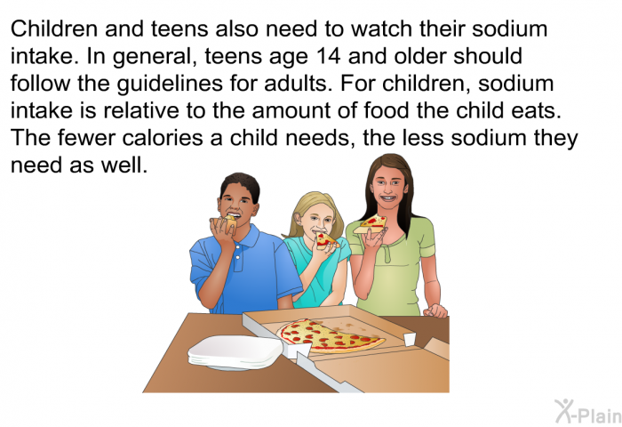 Children and teens also need to watch their sodium intake. In general, teens age 14 and older should follow the guidelines for adults. For children, sodium intake is relative to the amount of food the child eats. The fewer calories a child needs, the less sodium they need as well.
