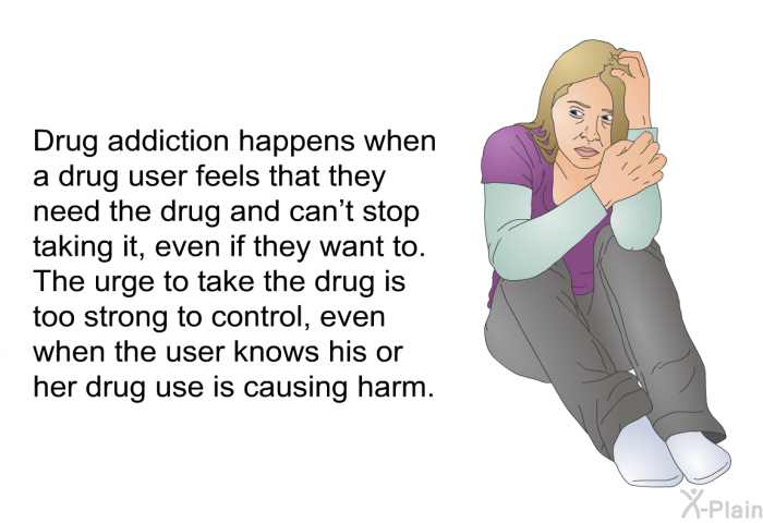 Drug addiction happens when a drug user feels that they need the drug and can't stop taking it, even if they want to. The urge to take the drug is too strong to control, even when the user knows his or her drug use is causing harm.