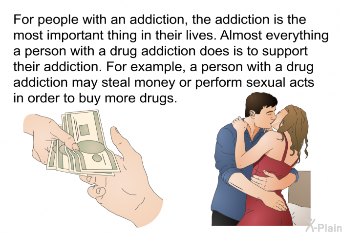 For people with an addiction, the addiction is the most important thing in their lives. Almost everything a person with a drug addiction does is to support their addiction. For example, a person with a drug addiction may steal money or perform sexual acts in order to buy more drugs.