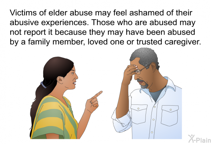 Victims of elder abuse may feel ashamed of their abusive experiences. Those who are abused may not report it because they may have been abused by a family member, loved one or trusted caregiver.