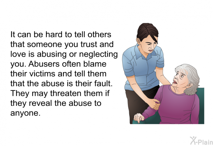 It can be hard to tell others that someone you trust and love is abusing or neglecting you. Abusers often blame their victims and tell them that the abuse is their fault. They may threaten them if they reveal the abuse to anyone.