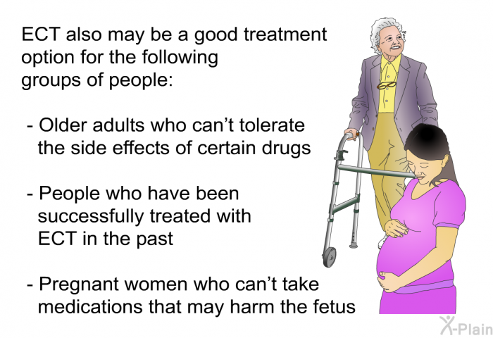 ECT also may be a good treatment option for the following groups of people:  Older adults who can't tolerate the side effects of certain drugs People who have been successfully treated with ECT in the past Pregnant women who can't take medications that may harm the fetus