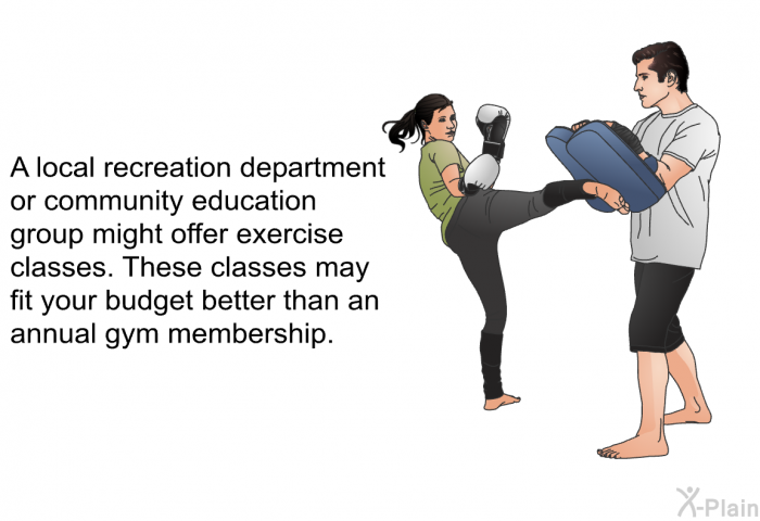 A local recreation department or community education group might offer exercise classes. These classes may fit your budget better than an annual gym membership.