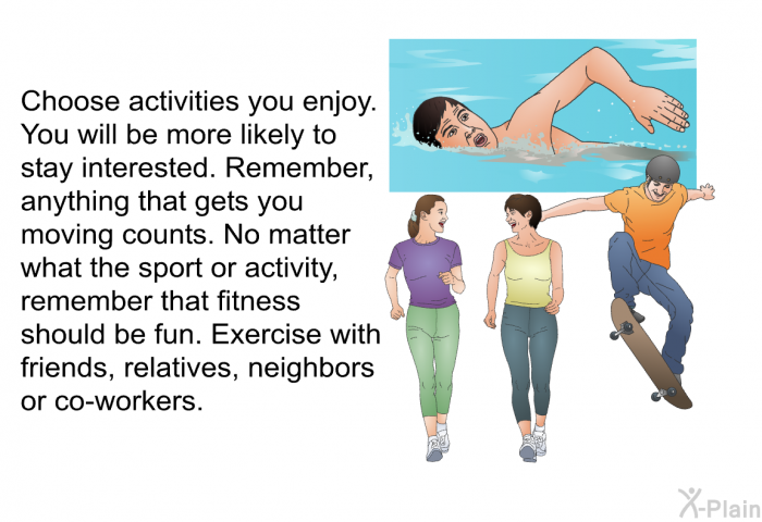 Choose activities you enjoy. You will be more likely to stay interested. Remember, anything that gets you moving counts. No matter what the sport or activity, remember that fitness should be fun. Exercise with friends, relatives, neighbors or co-workers.