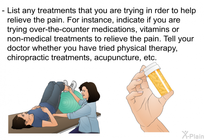 List any treatments that you are trying in order to help relieve the pain. For instance, indicate if you are trying over-the-counter medications, vitamins or non-medical treatments to relieve the pain. Tell your doctor whether you have tried physical therapy, chiropractic treatments, acupuncture, etc.