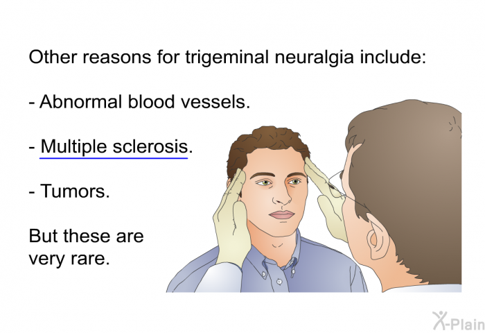 Other reasons for trigeminal neuralgia include:  Abnormal blood vessels. Multiple sclerosis. Tumors.  
 But these are very rare.