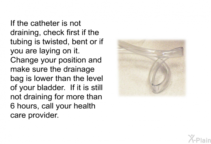 If the catheter is not draining, check first if the tubing is twisted, bent or if you are laying on it. Change your position and make sure the drainage bag is lower than the level of your bladder. If it is still not draining for more than 6 hours, call your health care provider.