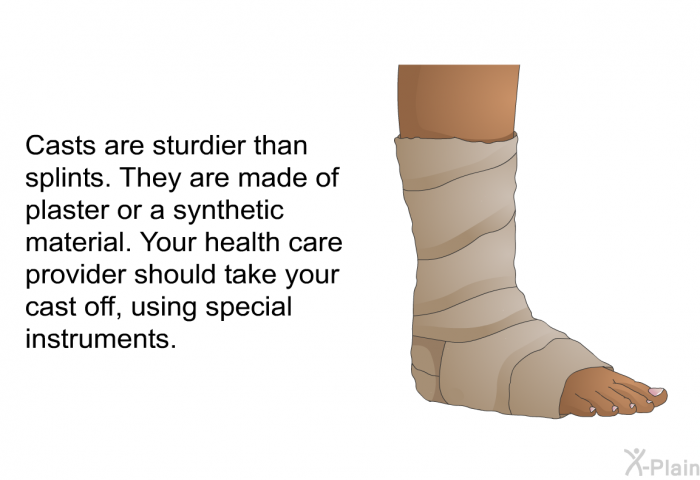 Casts are sturdier than splints. They are made of plaster or a synthetic material. Your health care provider should take your cast off, using special instruments.