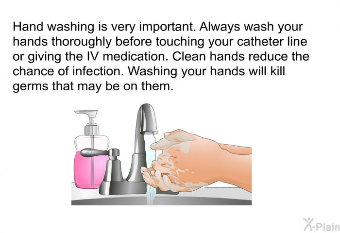 Hand washing is very important. Always wash your hands thoroughly before touching your catheter line or giving the IV medication. Clean hands reduce the chance of infection. Washing your hands will kill germs that may be on them.