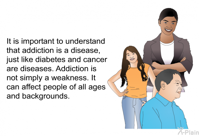 It is important to understand that addiction is a disease, just like diabetes and cancer are diseases. Addiction is not simply a weakness. It can affect people of all ages and backgrounds.