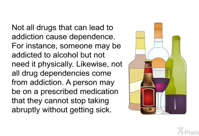 Not all drugs that can lead to addiction cause dependence. For instance, someone may be addicted to alcohol but not need it physically. Likewise, not all drug dependencies come from addiction. A person may be on a prescribed medication that they cannot stop taking abruptly without getting sick.