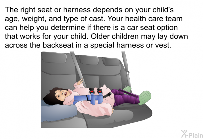 The right seat or harness depends on your child's age, weight, and type of cast. Your health care team can help you determine if there is a car seat option that works for your child. Older children may lay down across the backseat in a special harness or vest.