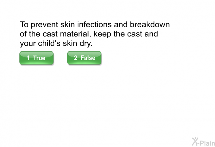 To prevent skin infections and breakdown of the cast material, keep the cast and your child's skin dry.