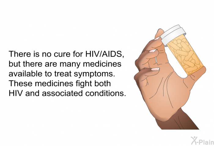 There is no cure for HIV/AIDS, but there are many medicines available to treat symptoms. These medicines fight both HIV and associated conditions.