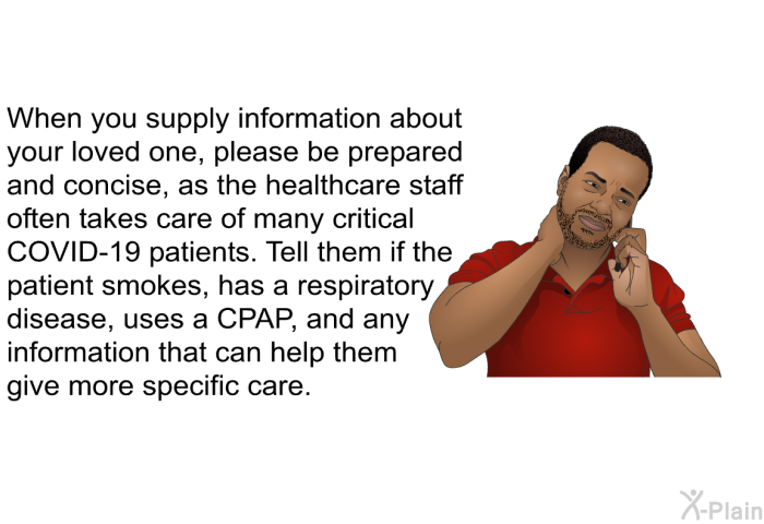 When you supply information about your loved one, please be prepared and concise, as the healthcare staff often takes care of many critical COVID-19 patients. Tell them if the patient smokes, has a respiratory disease, uses a CPAP, and any information that can help them give more specific care.