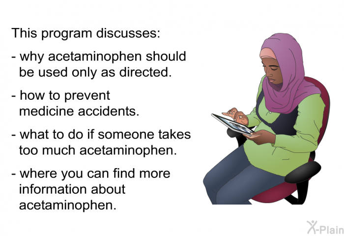 This health information discusses:  why acetaminophen should be used only as directed. how to prevent medicine accidents. what to do if someone takes too much acetaminophen. where you can find more information about acetaminophen.