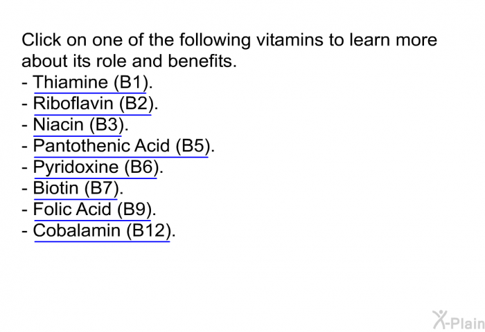 Click on one of the following vitamins to learn more about its role and benefits.  Thiamine (B1). Riboflavin (B2). Niacin (B3). Pantothenic Acid (B5). Pyridoxine ( B6). Biotin (B7). Folic Acid (B9) Cobalamin (B12).