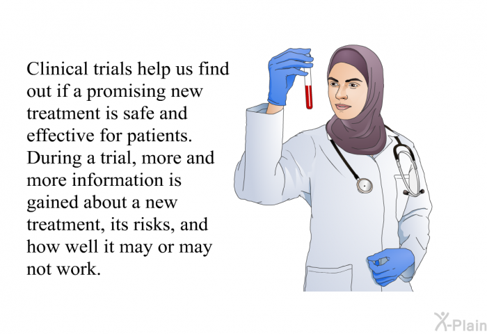 Clinical trials help us find out if a promising new treatment is safe and effective for patients. During a trial, more and more information is gained about a new treatment, its risks, and how well it may or may not work.